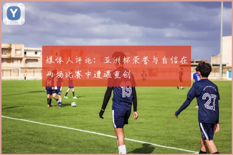 媒体人评论：亚洲杯荣誉与自信在两场比赛中遭遇重创