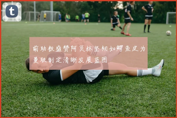 前助教盛赞阿莫林坚韧如鳄鱼皮为曼联制定清晰发展蓝图