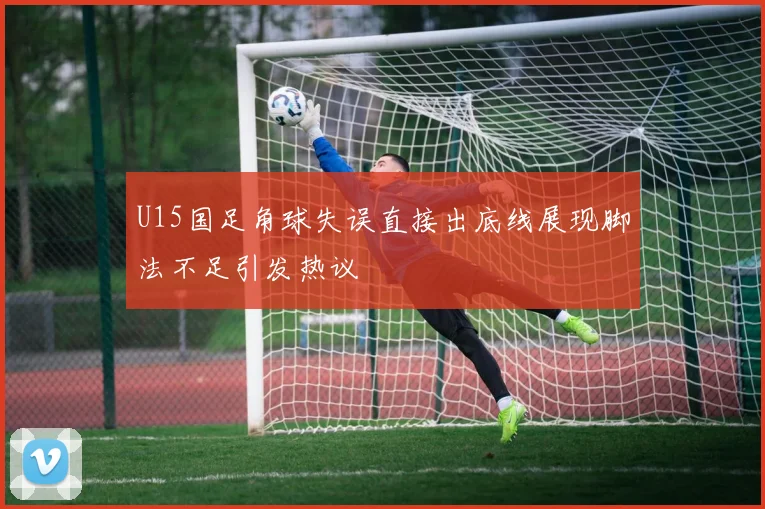 U15国足角球失误直接出底线展现脚法不足引发热议