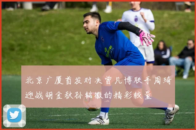北京广厦首发对决曾凡博联手周琦迎战胡金秋孙铭徽的精彩较量