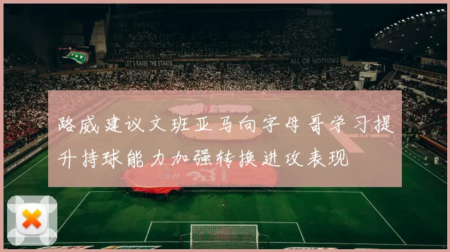 路威建议文班亚马向字母哥学习提升持球能力加强转换进攻表现