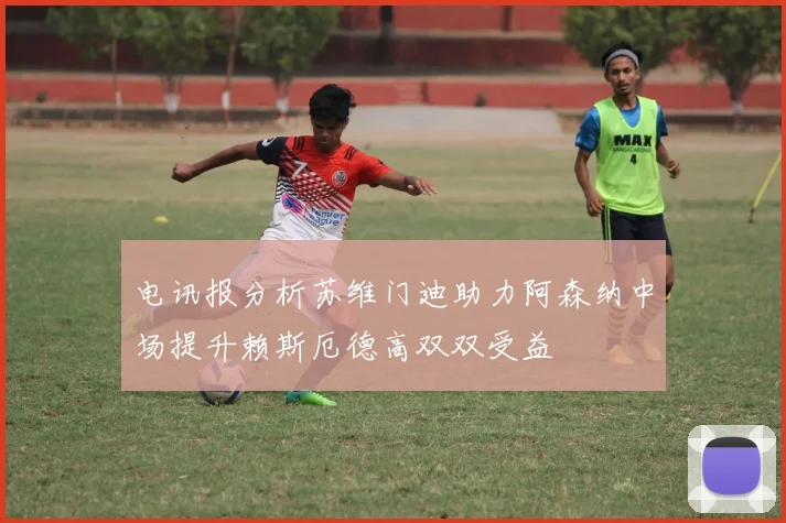 电讯报分析苏维门迪助力阿森纳中场提升赖斯厄德高双双受益