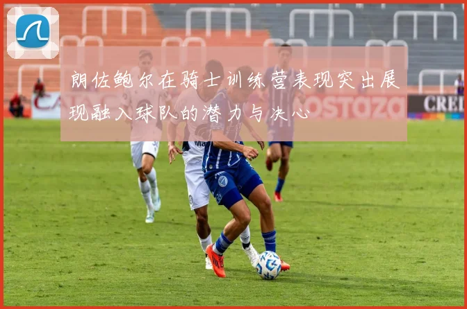 朗佐鲍尔在骑士训练营表现突出展现融入球队的潜力与决心