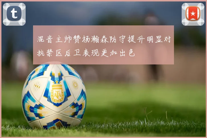 混音主帅赞杨瀚森防守提升明显对抗禁区后卫表现更加出色